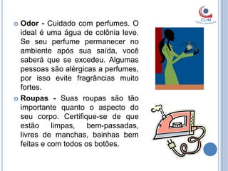  Odor - Cuidado com perfumes. O
  ideal é uma água de colônia leve.
  Se seu perfume permanecer no
  ambiente após sua saída, você
  saberá que se excedeu. Algumas
  pessoas são alérgicas a perfumes,
  por isso evite fragrâncias muito
  fortes.
 Roupas - Suas roupas são tão
  importante quanto o aspecto do
  seu corpo. Certifique-se de que
  estão     limpas,   bem-passadas,
  livres de manchas, bainhas bem
  feitas e com todos os botões.
 
