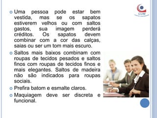  Uma pessoa pode estar bem
  vestida, mas se os sapatos
  estiverem velhos ou com saltos
  gastos,    sua    imagem     perderá
  créditos.   Os     sapatos    devem
  combinar com a cor das calças,
  saias ou ser um tom mais escuro.
 Saltos mais baixos combinam com
  roupas de tecidos pesados e saltos
  finos com roupas de tecidos finos e
  mais elegantes. Saltos de madeira
  não são indicados para roupas
  sociais.
 Prefira batom e esmalte claros.
 Maquiagem deve ser discreta e
  funcional.
 
