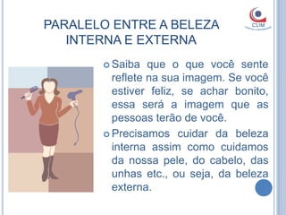 PARALELO ENTRE A BELEZA
   INTERNA E EXTERNA
        Saiba   que o que você sente
         reflete na sua imagem. Se você
         estiver feliz, se achar bonito,
         essa será a imagem que as
         pessoas terão de você.
        Precisamos cuidar da beleza
         interna assim como cuidamos
         da nossa pele, do cabelo, das
         unhas etc., ou seja, da beleza
         externa.
 