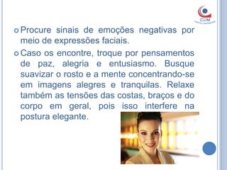  Procure  sinais de emoções negativas por
  meio de expressões faciais.
 Caso os encontre, troque por pensamentos
  de paz, alegria e entusiasmo. Busque
  suavizar o rosto e a mente concentrando-se
  em imagens alegres e tranquilas. Relaxe
  também as tensões das costas, braços e do
  corpo em geral, pois isso interfere na
  postura elegante.
 