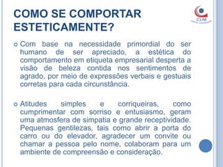COMO SE COMPORTAR
ESTETICAMENTE?
   Com base na necessidade primordial do ser
    humano de ser apreciado, a estética do
    comportamento em etiqueta empresarial desperta a
    visão de beleza contida nos sentimentos de
    agrado, por meio de expressões verbais e gestuais
    corretas para cada circunstância.

   Atitudes   simples    e    corriqueiras,    como
    cumprimentar com sorriso e entusiasmo, geram
    uma atmosfera de simpatia e grande receptividade.
    Pequenas gentilezas, tais como abrir a porta do
    carro ou do elevador, agradecer um convite ou
    chamar a pessoa pelo nome, colaboram para um
    ambiente de compreensão e consideração.
 