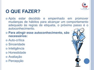 O QUE FAZER?
 Após estar decidido e empenhado em promover
  mudanças de hábitos para alcançar um comportamento
  adequado às regras de etiqueta, o próximo passo é o
  autoconhecimento.
 Para atingir esse autoconhecimento, são
  necessários:
 Auto-crítica
 Sinceridade
 Inteligência
 Honestidade
 Avaliação
 Percepção
 