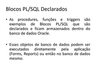 Blocos PL/SQL DeclaradosAs procedures, funções e triggers são exemplos de Blocos PL/SQL que são declarados e ficam armazenados dentro do banco de dados Oracle.Esses objetos de banco de dados podem ser executados diretamente pela aplicação (Forms, Reports) ou então no banco de dados mesmo.