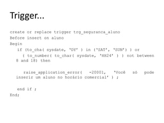Trigger...createorreplacetriggertrg_seguranca_alunoBeforeinserton alunoBeginif (to_cha( sysdate, ‘DY’ ) in (‘SAT’, ‘SUN’) ) or     ( to_number( to_char( sysdate, ‘HH24’ ) ) notbetween 8 and 18) thenraise_application_error( -20001, ‘Você só pode inserir um aluno no horário comercial’ ) ;endif ;End;