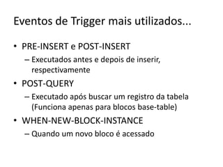 Eventos de Trigger mais utilizados...PRE-INSERT e POST-INSERTExecutados antes e depois de inserir, respectivamentePOST-QUERYExecutado após buscar um registro da tabela (Funciona apenas para blocos base-table)WHEN-NEW-BLOCK-INSTANCEQuando um novo bloco é acessado