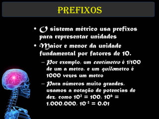 Prefixos
• O sistema métrico usa prefixos
  para representar unidades
• Maior e menor da unidade
  fundamental por fatores de 10.
  – Por exemplo, um centímetro é 1/100
    de um a metro, e um quilometro é
    1000 vezes um metro
  – Para números muito grandes,
    usamos a notação de potencias de
    dez, como 102 = 100, 106 =
    1,000,000, 10-2 = 0.01
 