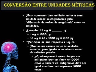 Conversão entre Unidades Métricas

      • Para converter uma unidade maior a uma
        unidade menor, multiplicamos pela
        “diferencia de ordem de magnitude” entre as
        unidades.
      • Exemplo: 1.2 mg = ______ mg
         – 1 mg = 1000 mg
         – 1.2 mg = 1.2 x 1000 mg = 1200 mg
      • Verifique se sua resposta é lógica.
         – Precisa um número maior de unidades
           menores para igualar a um número menor
           de unidades grandes.
            • A micrograma é menor do que um
              miligrama (por um fator de 1000),
              então o número de miligramas deve ser
              igual a muitas microgramas (1000
              vezes).
 