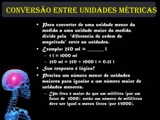 Conversão entre Unidades Métricas
      • Para converter de uma unidade menor da
        medida a uma unidade maior da medida,
        divide pela “diferencia de ordem de
        magnitude” entre as unidades.
      • Exemplo: 250 ml = ______ l
         – 1 l = 1000 ml
         – 250 ml = 250 ÷ 1000 l = 0.25 l
      • Sua resposta é lógica?
      • Precisa um número menor de unidades
        maiores para igualar a um número maior de
        unidades menores.
         – Um litro é maior do que um mililitro (por um
           fator de 1000), então um número de mililitros
           deve ser igual a menos litros (por 1/1000).
 