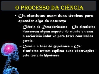 O Processo da Ciência
• Os cientistas usam duas técnicas para
  aprender algo da natureza
  – Ciência de Descobrimento – Os cientistas
    descrevem algum aspecto do mundo e usam
    o raciocínio indutivo para fazer conclusões
    gerais
  – Ciência a base de Hipóteses – Os
    cientistas tentam explicar suas observações
    pelo teste de hipóteses
 