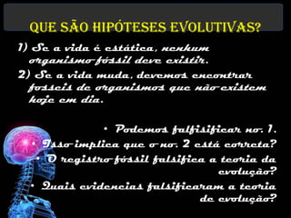 Que são hipóteses evolutivas?
1) Se a vida é estática, nenhum
  organismo fóssil deve existir.
2) Se a vida muda, devemos encontrar
 fosseis de organismos que não existem
 hoje em dia.

             • Podemos falfisificar no. 1.
 • Isso implica que o no. 2 está correta?
  • O registro fóssil falsifica a teoria da
                                 evolução?
 • Quais evidencias falsificaram a teoria
                              de evolução?
 