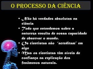 O Processo da Ciência
  • Não há verdades absolutas na
    ciência
  • Todo que entendemos sobre a
    natureza resulta de nossa capacidade
    de observar o mundo.
  • Os cientistas não “acreditam” em
    algo
  • Mas os cientistas têm níveis de
    confiança na explicação dos
    fenômenos naturais.
 