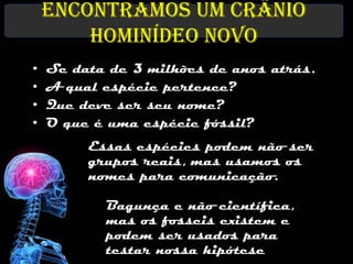 Encontramos um crânio
        hominídeo novo
•   Se data de 3 milhões de anos atrás.
•   A qual espécie pertence?
•   Que deve ser seu nome?
•   O que é uma espécie fóssil?
         Essas espécies podem não ser
         grupos reais, mas usamos os
         nomes para comunicação.

           Bagunça e não científica,
           mas os fosseis existem e
           podem ser usados para
           testar nossa hipótese
 