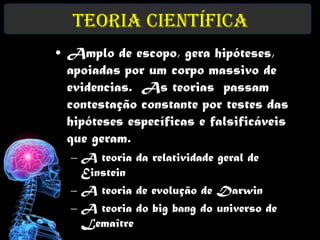 Teoria Científica
• Amplo de escopo, gera hipóteses,
  apoiadas por um corpo massivo de
  evidencias. As teorias passam
  contestação constante por testes das
  hipóteses específicas e falsificáveis
  que geram.
  – A teoria da relatividade geral de
    Einstein
  – A teoria de evolução de Darwin
  – A teoria do big bang do universo de
    Lemaître
 