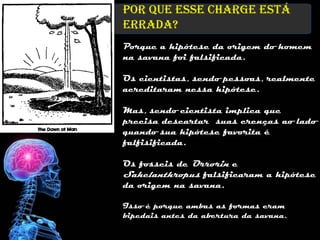 Por que esse charge está
errada?
Porque a hipótese da origem do homem
na savana foi falsificada.

Os cientistas, sendo pessoas, realmente
acreditaram nessa hipótese.

Mas, sendo cientista implica que
precisa descartar suas crenças ao lado
quando sua hipótese favorita é
falfisificada.

Os fosseis de Orrorin e
Sahelanthropus falsificaram a hipótese
da origem na savana.

Isso é porque ambas as formas eram
bipedais antes da abertura da savana.
 