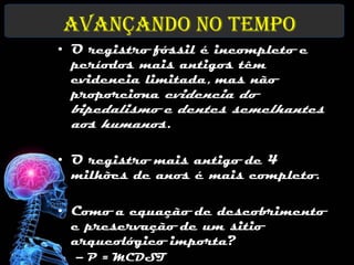 Avançando no tempo
• O registro fóssil é incompleto e
  períodos mais antigos têm
  evidencia limitada, mas não
  proporciona evidencia do
 bipedalismo e dentes semelhantes
 aos humanos.

• O registro mais antigo de 4
  milhões de anos é mais completo.

• Como a equação de descobrimento
  e preservação de um sitio
  arqueológico importa?
  – P = MCDST
 