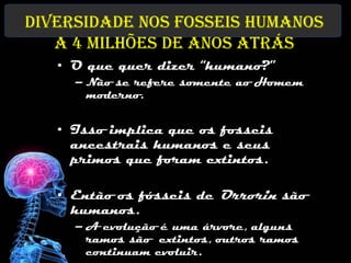 Diversidade nos fosseis humanos
   a 4 milhões de anos atrás
   • O que quer dizer “humano?”
     – Não se refere somente ao Homem
       moderno.


   • Isso implica que os fosseis
     ancestrais humanos e seus
     primos que foram extintos.

   • Então os fósseis de Orrorin são
     humanos.
     – A evolução é uma árvore, alguns
       ramos são extintos, outros ramos
       continuam evoluir.
 