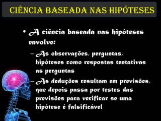 Ciência baseada nas Hipóteses

  • A ciência baseada nas hipóteses
    envolve:
    – As observações, perguntas,
      hipóteses como respostas tentativas
      as perguntas
    – As deduções resultam em previsões,
      que depois passa por testes das
      previsões para verificar se uma
      hipótese é falsificável
 