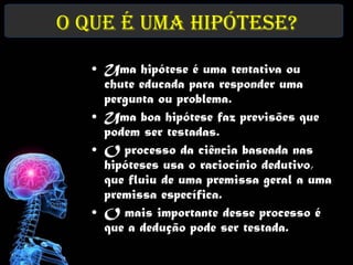 O que é uma Hipótese?
   • Uma hipótese é uma tentativa ou
     chute educada para responder uma
     pergunta ou problema.
   • Uma boa hipótese faz previsões que
     podem ser testadas.
   • O processo da ciência baseada nas
     hipóteses usa o raciocínio dedutivo,
     que fluiu de uma premissa geral a uma
     premissa específica.
   • O mais importante desse processo é
     que a dedução pode ser testada.
 