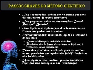 Passos chaves do Método Científico
    • Faz observações, podem ser de outras pessoas
      ou resultados de testes anteriores
    • Faz perguntas sobre as observações: Como?
      Por que? Quando?
    • Gera hipóteses; explanações dos fenômenos, em
      frases que podem ser testadas.
    • Derive previsões; resultados lógicos e testáveis
      da hipótese
       – Desenvolvidas pelo raciocínio dedutivo
       – Previsões são da forma de se (frase da hipótese) é
         verdadeira, então (previsões).
    • Teste das previsões; realizado para determinar
      se as previsões tem apoio (não falsificáveis) ou
      são falsificadas
    • Uma hipótese vira credível quando tentativas
      repetidas não conseguem sua falsificação
 