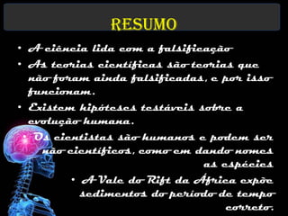 Resumo
• A ciência lida com a falsificação
• As teorias científicas são teorias que
  não foram ainda falsificadas, e por isso
  funcionam.
• Existem hipóteses testáveis sobre a
  evolução humana.
 • Os cientistas são humanos e podem ser
    não científicos, como em dando nomes
                               as espécies
         • A Vale do Rift da África expõe
           sedimentos do período de tempo
                                   correto.
 