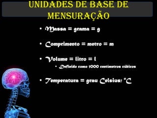 Unidades de Base de
    Mensuração
  • Massa = grama = g

  • Comprimento = metro = m

  • Volume = litro = l
       • Definido como 1000 centímetros cúbicos


  • Temperatura = grau Celsius; oC
 