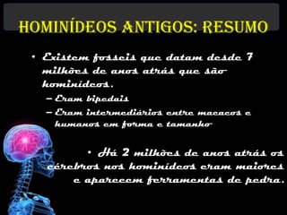 Hominídeos Antigos: Resumo
 • Existem fosseis que datam desde 7
   milhões de anos atrás que são
   hominídeos.
   – Eram bipedais
   – Eram intermediários entre macacos e
     humanos em forma e tamanho


         • Há 2 milhões de anos atrás os
   cérebros nos hominídeos eram maiores
       e aparecem ferramentas de pedra.
 