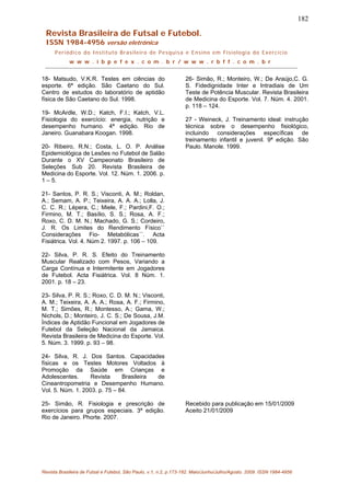 182
Revista Brasileira de Futsal e Futebol.
ISSN 1984-4956 versão eletrônica
Periódico do Instituto Brasileiro de Pesquisa e Ensino em Fisiologia do Exercício
w w w . i b p e f e x . c o m . b r / w w w . r b f f . c o m . b r
18- Matsudo, V.K.R. Testes em ciências do
esporte. 6ª edição. São Caetano do Sul.
Centro de estudos do laboratório de aptidão
física de São Caetano do Sul. 1998.
19- McArdle, W.D.; Katch, F.I.; Katch, V.L.
Fisiologia do exercício: energia, nutrição e
desempenho humano. 4ª edição. Rio de
Janeiro. Guanabara Koogan. 1998.
20- Ribeiro, R.N.; Costa, L. O. P. Análise
Epidemiológica de Lesões no Futebol de Salão
Durante o XV Campeonato Brasileiro de
Seleções Sub 20. Revista Brasileira de
Medicina do Esporte. Vol. 12. Núm. 1. 2006. p.
1 – 5.
21- Santos, P. R. S.; Visconti, A. M.; Roldan,
A.; Semam, A. P.; Teixeira, A. A. A.; Lolla, J.
C. C. R.; Lépera, C.; Miele, F.; Pardini,F. O.;
Firmino, M. T.; Basílio, S. S.; Rosa, A. F.;
Roxo, C. D. M. N.; Machado, G. S.; Cordeiro,
J. R. Os Limites do Rendimento Físico``
Considerações Fio- Metabólicas´´. Acta
Fisiátrica. Vol. 4. Núm 2. 1997. p. 106 – 109.
22- Silva, P. R. S. Efeito do Treinamento
Muscular Realizado com Pesos, Variando a
Carga Contínua e Intermitente em Jogadores
de Futebol. Acta Fisiátrica. Vol. 8 Núm. 1.
2001. p. 18 – 23.
23- Silva, P. R. S.; Roxo, C. D. M. N.; Visconti,
A. M.; Teixeira, A. A. A.; Rosa, A. F.; Firmino,
M. T.; Simões, R.; Montesso, A.; Gama, W.;
Nichols, D.; Monteiro, J. C. S.; De Sousa, J.M.
Índices de Aptidão Funcional em Jogadores de
Futebol da Seleção Nacional da Jamaica.
Revista Brasileira de Medicina do Esporte. Vol.
5. Núm. 3. 1999. p. 93 – 98.
24- Silva, R. J. Dos Santos. Capacidades
físicas e os Testes Motores Voltados à
Promoção da Saúde em Crianças e
Adolescentes. Revista Brasileira de
Cineantropometria e Desempenho Humano.
Vol. 5. Núm. 1. 2003. p. 75 – 84.
25- Simão, R. Fisiologia e prescrição de
exercícios para grupos especiais. 3ª edição.
Rio de Janeiro. Phorte. 2007.
26- Simão, R.; Monteiro, W.; De Araújo,C. G.
S. Fidedignidade Inter e Intradiais de Um
Teste de Potência Muscular. Revista Brasileira
de Medicina do Esporte. Vol. 7. Núm. 4. 2001.
p. 118 – 124.
27 - Weineck, J. Treinamento ideal: instrução
técnica sobre o desempenho fisiológico,
incluindo considerações específicas de
treinamento infantil e juvenil. 9ª edição. São
Paulo. Manole. 1999.
Recebido para publicação em 15/01/2009
Aceito 21/01/2009
Revista Brasileira de Futsal e Futebol, São Paulo, v.1, n.2, p.173-182. Maio/Junho/Julho/Agosto. 2009. ISSN 1984-4956
 