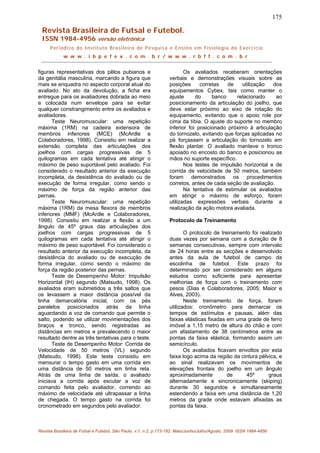 175
Revista Brasileira de Futsal e Futebol.
ISSN 1984-4956 versão eletrônica
Periódico do Instituto Brasileiro de Pesquisa e Ensino em Fisiologia do Exercício
w w w . i b p e f e x . c o m . b r / w w w . r b f f . c o m . b r
figuras representativas dos pêlos pubianos e
da genitália masculina, marcando a figura que
mais se enquadra no aspecto corporal atual do
avaliado. No ato da devolução, a ficha era
entregue para os avaliadores dobrada ao meio
e colocada num envelope para se evitar
qualquer constrangimento entre os avaliados e
avaliadores.
Teste Neuromuscular: uma repetição
máxima (1RM) na cadeira extensora de
membros inferiores (MCE) (McArdle e
Colaboradores, 1998). Consistiu em realizar a
extensão completa das articulações dos
joelhos com cargas progressivas de 5
quilogramas em cada tentativa até atingir o
máximo de peso suportável pelo avaliado. Foi
considerado o resultado anterior da execução
incompleta, da desistência do avaliado ou de
execução de forma irregular, como sendo o
máximo de força da região anterior das
pernas.
Teste Neuromuscular: uma repetição
máxima (1RM) da mesa flexora de membros
inferiores (MMF) (McArdle e Colaboradores,
1998). Consistiu em realizar a flexão a um
ângulo de 45º graus das articulações dos
joelhos com cargas progressivas de 5
quilogramas em cada tentativa até atingir o
máximo de peso suportável. Foi considerado o
resultado anterior da execução incompleta, da
desistência do avaliado ou de execução de
forma irregular, como sendo o máximo de
força da região posterior das pernas.
Teste de Desempenho Motor: Impulsão
Horizontal (IH) segundo (Matsudo, 1998). Os
avaliados eram submetidos a três saltos que
os levassem a maior distância possível da
linha demarcatória inicial, com os pés
paralelos posicionados atrás da linha
aguardando a voz de comando que permite o
salto, podendo se utilizar movimentações dos
braços e tronco, sendo registradas as
distâncias em metros e prevalecendo o maior
resultado dentre as três tentativas para o teste.
Teste de Desempenho Motor: Corrida de
Velocidade de 50 metros (VL) segundo
(Matsudo, 1998). Este teste consistiu em
mensurar o tempo gasto em uma corrida em
uma distância de 50 metros em linha reta.
Atrás de uma linha de saída, o avaliado
iniciava a corrida após escutar a voz de
comando feita pelo avaliador, correndo ao
máximo de velocidade até ultrapassar a linha
de chegada. O tempo gasto na corrida foi
cronometrado em segundos pelo avaliador.
Os avaliados receberam orientações
verbais e demonstrações visuais sobre as
posições corretas de utilização dos
equipamentos Cybex, tais como manter o
ajuste do banco relacionado ao
posicionamento da articulação do joelho, que
deve estar próximo ao eixo de rotação do
equipamento, evitando que o apoio role por
cima da tíbia. O ajuste do suporte no membro
inferior foi posicionado próximo à articulação
do tornozelo, evitando que forças aplicadas no
pé forçassem a articulação do tornozelo em
flexão plantar. O avaliado manteve o tronco
apoiado no encosto do banco e posicionou as
mãos no suporte específico.
Nos testes de impulsão horizontal e de
corrida de velocidade de 50 metros, também
foram demonstrados os procedimentos
corretos, antes de cada seção de avaliação.
Na tentativa de estimular os avaliados
em atingir o máximo de esforço, foram
utilizadas expressões verbais durante a
realização da ação motora avaliada.
Protocolo de Treinamento
O protocolo de treinamento foi realizado
duas vezes por semana com a duração de 8
semanas consecutivas, sempre com intervalo
de 24 horas entre as secções e desenvolvido
antes da aula de futebol de campo da
escolinha de futebol. Este prazo foi
determinado por ser considerado em alguns
estudos como suficiente para apresentar
melhorias de força com o treinamento com
pesos (Dias e Colaboradores, 2005; Maior e
Alves, 2003).
Neste treinamento de força, foram
utilizados: cronômetro para demarcar os
tempos de estímulos e pausas, além das
faixas elásticas fixadas em uma grade de ferro
imóvel a 1,15 metro de altura do chão e com
um afastamento de 38 centímetros entre as
pontas da faixa elástica, formando assim um
semicírculo.
Os avaliados ficavam envoltos por esta
faixa logo acima da região da cintura pélvica, e
ao sinal realizavam os movimentos de
elevações frontais do joelho em um ângulo
aproximadamente de 45º graus
alternadamente e sincronicamente (skiping)
durante 30 segundos e simultaneamente
estendendo a faixa em uma distância de 1,20
metros da grade onde estavam afixadas as
pontas da faixa.
Revista Brasileira de Futsal e Futebol, São Paulo, v.1, n.2, p.173-182. Maio/Junho/Julho/Agosto. 2009. ISSN 1984-4956
 