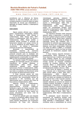 179
Revista Brasileira de Futsal e Futebol.
ISSN 1984-4956 versão eletrônica
Periódico do Instituto Brasileiro de Pesquisa e Ensino em Fisiologia do Exercício
w w w . i b p e f e x . c o m . b r / w w w . r b f f . c o m . b r
acreditamos que a influência de fatores
externos na data da avaliação, tais como a
umidade presente no local da coleta de dados
(decorrente de chuvas que antecederam a
aplicação do testes) interferiu o desempenho
dos atletas.
DISCUSSÃO
Alguns autores afirmam que o futebol
possui características intermitentes (Santos
Silva e Colaboradores, 1999; Oliveira e
Colaboradores, 2000; Santos Silva, 2001;
Guerra e Colaboradores, 2001; De Souza e
Colaboradores, 2006). Neste sentido, o
presente estudo envolveu 8 semanas de
treinamento resistido com cargas mínima de
12 Kp da resistência da faixa elástica, com
movimentos de skiping e intensidade
próximas de exercícios intermitentes.
Buscando a especificidade da
modalidade esportiva de exercícios
intermitentes e o aumento da força muscular, o
protocolo prescrito para os avaliados não
mostrou ser suficiente para gerar modificações
estatisticamente comprovadas nos teste (PC),
(IMC) e (CP) na população pesquisada.
Foi utilizado o teste (TT) indicado para a
avaliação da maturação sexual e de extrema
importância de análise (Barbosa e
Colaboradores, 2006; Simão, 2007),
amplamente utilizado para estudos
transversais (Frainer e Colaboradores, 2006).
Com este instrumento conseguimos evidenciar
que todos os avaliados se encontravam ainda
em processo de desenvolvimento sexual.
A força muscular parece ser mais
evidenciada a partir do início da puberdade por
um aumento das concentrações séricas de
testosterona e GH, hormônios que são
determinantes para o aumento dos níveis de
força (Garcia e Colaboradores, 2007).
Segundo (Garcia e Colaboradores,
2007), após a maturação sexual, o
desenvolvimento muscular acelera-se,
facilitando o ganho de massa muscular. Mas,
(Benetti e Colaboradores, 2005) afirma que é
possível ter aumento de força mesmo em
grupos pré-púberes com baixo nível de
hormônios circulantes.
O estímulo aplicado gera uma resposta
funcional no rendimento atlético (Santos Silva
e Colaboradores, 1997) e de acordo com
outros estudos pesquisados que envolveram
treinamento de força com diferentes
metodologias aplicadas, relataram ter
alterações morfológicas, fisiológicas, neurais e
melhorias na geração de força muscular
(Cyrino e Colaboradores, 2002; Dias e
Colaboradores, 2005; Barroso e
Colaboradores, 2005). Essas alterações
podem ser consideradas também como
melhorias no desempenho motor (Silva, 2003;
Garcia e Colaboradores, 2007; Gerken e
Colaboradores, 2007).
Os indivíduos treinados nesta pesquisa
estavam aptos a desenvolver o aumento de
força sem qualquer prejuízo quanto ao estágio
de maturação sexual. Sendo assim, podemos
considerar que a relação atual do estágio de
maturação sexual dos avaliados com o
treinamento foi suficiente para desencadear o
aumento da força com a utilização das faixas
elásticas, pois foram evidenciadas melhorias
nos testes de (MCE) e (MMF), e constatado
como progressivo o ganho da força ao longo
do período de treinamento proposto nesta
pesquisa.
A força máxima, segundo (Campeiz e
Colaboradores, 2003), representa a maior
força disponível que o sistema neuromuscular
pode mobilizar através de uma contração
máxima voluntária. Essa contração muscular é
iniciada quando os impulsos excitatórios
excedem os impulsos inibitórios da fibra
muscular (Maior e Colaboradores, 2006),
realizando a contração de todas as fibras
simultaneamente (Caldas e Sevciuc, 1980).
Outra forma de explicar o aumento da
força muscular com o treinamento é citados
pelos autores (Maior e Alves, 2003; Dias e
Colaboradores, 2005; Benetti e
Colaboradores, 2005; Garcia e Colaboradores,
2007) que dizem ser resultado da melhoria do
ajuste neural intra e inter muscular durante a
execução do movimento. Tais adaptações
estariam atreladas ao aumento do número de
unidades motoras recrutadas, a melhoria da
sincronização e freqüência de disparos das
unidades motoras e a menor co-ativação dos
músculos antagonistas, desencadeando maior
produção de força durante as fases iniciais do
treinamento (Maior e Alves, 2003; Dias e
Colaboradores, 2005; Maior e Colaboradores,
2006).
A adaptação neural decorrente do
treinamento de resistência também pode
resultar a inibição dos órgãos tendinosos de
Golgi (McArdle e Colaboradores, 1998). E
considerar ainda a possibilidade de ocorrer
Revista Brasileira de Futsal e Futebol, São Paulo, v.1, n.2, p.173-182. Maio/Junho/Julho/Agosto. 2009. ISSN 1984-4956
 