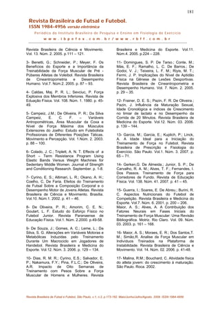 181
Revista Brasileira de Futsal e Futebol.
ISSN 1984-4956 versão eletrônica
Periódico do Instituto Brasileiro de Pesquisa e Ensino em Fisiologia do Exercício
w w w . i b p e f e x . c o m . b r / w w w . r b f f . c o m . b r
Revista Brasileira de Ciência e Movimento.
Vol. 13. Núm. 2. 2005. p.111 – 121.
3- Benetti, G.; Schneider, P.; Meyer, F. Os
Benefícios do Esporte e a Importância da
Treinabilidade da Força Muscular de Pré -
Púberes Atletas de Voleibol. Revista Brasileira
de Cineantropometria e Desempenho
Humano. Vol.7. Núm.2. 2005. p. 87 – 93.
4- Caldas, Maj. P. R. L.; Sevciuc, P. Força
Explosiva dos Membros Inferiores. Revista de
Eduação Física. Vol. 108. Núm. 1. 1980. p. 45-
49.
5- Campeiz, J.M.; De Oliveira, P. R.; Da Silva
Campeiz, E. C. F. – Variáveis
Antropométricas, Área Muscular da Coxa e
Nível de Força Máxima dos Músculos
Extensores do Joelho: Estudo em Futebolista
Profissionais de Diferentes Posições Táticas.
Movimento e Percepção. Vol. 1.Núm. 2. 2003.
p. 88 – 100.
6- Colado, J. C.; Triplett, A. N. T. Effects of a
Short – Term Resistance Program Using
Elastic Bands Versus Weight Machines for
Sedentary Middle Women. Journal of Strength
and Conditioning Research. September. p. 1-8.
7- Cyrino, E. S.; Altimari, L. R.; Okano, A. H.;
Coelho, C, De Faria. Efeitos do Treinamento
de Futsal Sobre a Composição Corporal e o
Desempenho Motor de Jovens Atletas. Revista
Brasileira de Ciência e Movimento. Brasília.
Vol.10. Núm.1. 2002. p. 41 – 46.
8- De Oliveira, P. R.; Amorim, C. E. N.;
Goulart, L. F. Estudo do Esforço Físico no
Futebol Junior. Revista Paranaense de
Educação Física. Vol.1. Núm. 2.2000. p.49-58.
9- De Souza, J.; Gomes, A. C.; Leme, L.; Da
Silva, S. G. Alterações em Variáveis Motoras e
Metabólicas Induzidas pelo Treinamento
Durante Um Macrociclo em Jogadores de
Handebol. Revista Brasileira e Medicina do
Esporte. Vol.12. Núm. 3. 2006. p. 129 – 134.
10- Dias, R. M. R.; Cyrino, E.S.; Salvador, E.
P.; Nakamura, F.Y.; Pina, F.L.C.; De Oliveira,
A.R. Impacto de Oito Semanas de
Treinamento com Pesos Sobre a Força
Muscular de Homens e Mulheres. Revista
Brasileira e Medicina do Esporte. Vol.11.
Núm.4. 2005. p.224 – 228.
11- Domingues, S. P. De Tarso.; Conte, M.;
Más, E. F.; Ramalho, L. C. De Barros.; De
Godoi, V. J.; Teixeira, L. F. M.; Riyis, M. T.;
Fermi, J. P. Implicações do Nível de Aptidão
Física na Gênese de Lesões Desportivas.
Revista Brasileira de Cineantropometria e
Desempenho Humano. Vol. 7. Núm. 2. 2005.
p. 29 – 35.
12- Frainer, D. E. S.; Pazin, F. R. De Oliveira.;
Pazin, J. Influência da Maturação Sexual,
Idade Cronológica e índices de Crescimento
no limiar de lactato e no Desempenho da
Corrida de 20 Minutos. Revista Brasileira de
Medicina do Esporte. Vol.12. Núm. 03. 2006.
p. 139 – 144.
13- Garcia, M.; Garcia, E.; Kuplich, P.; Linck,
A. A Idade Ideal para a Iniciação do
Treinamento de Força no Futebol. Revista
Brasileira de Prescrição e Fisiologia do
Exercício. São Paulo. Vol.1. Núm. 3. 2007. p.
65 – 71.
14- Gerken,G. De Almeida.; Junior, S. P.; De
Carvalho, R. A. M.; Alves, T. F.; Fernandes, I.
Dos Passos. Treinamento de Força para
Corredores de Fundo. Revista de Educação
Física. Vol. 138. Núm. 41. 2007. p. 41 – 45.
15- Guerra, I.; Soares, E. De Abreu.; Burini, R.
C. Aspectos Nutricionais do Futebol de
Competição. Revista Brasileira e Medicina do
Esporte. Vol.7. Núm. 6. 2001. p. 200 – 206.
Maior, A. S.; Alves, A. A Contribuição dos
Fatores Neurais em Fases Iniciais do
Treinamento de Força Muscular: Uma Revisão
Bibliográfica. Motriz. Rio Claro. Vol. 09. Núm.
03. 2003. p. 161 – 168.
16- Maior, A. S.; Moraes, E. R.; Dos Santos,T.
M.; Simão,R. Analise da Força Muscular em
Indivíduos Treinados na Plataforma de
Instabilidade. Revista Brasileira de Ciência e
Movimento. Vol. 14. Núm. 02. 2006. p. 41-48.
17- Malina, R.M.; Bouchard, C. Atividade física
do atleta jovem: do crescimento à maturação.
São Paulo. Roca. 2002.
Revista Brasileira de Futsal e Futebol, São Paulo, v.1, n.2, p.173-182. Maio/Junho/Julho/Agosto. 2009. ISSN 1984-4956
 