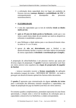 Escola Superior de Desporto de Rio Maior – Licenciatura em Treino Desportivo



       a solicitação desta capacidade deve ter lugar em condições de
        frescura nervosa (cansaço diminui a excitabilidade do SNC e
        consequentemente       o     desempenho      dos    processos
        neuromusculares);


       FLEXIBILIDADE

       é uma das capacidades que se tem de trabalhar desde as idades
        muito jovens;

       após os 10 anos de idade perde-se facilmente, sendo que o seu
        treino a partir desta idade deverá atender aos motivos desportivos
        referentes à modalidade a praticar;

       para Hollmann a idade óptima para o seu desenvolvimento situa-
        se entre os 11 e os 14 anos;

       apesar de não ser determinante para o futebol, o seu
        desenvolvimento facilita o acesso a elevados índices de prestação
        de outras capacidades (velocidade e coordenação por exemplo);



A preparação do atleta/futebolista é um processo moroso que passa por
diversas etapas de preparação. O quadro 1 procura representar (com base
em vários autores) uma sequência das etapas de preparação do jogador
de futebol.

      - torna-se necessário recorrer a formas organizadas de aplicação
dos estímulos (cargas) de treino - MÉTODOS DE TREINO - de modo a
perseguir um desenvolvimento optimal dos factores deles decorrentes.


O quadro 2 apresenta uma sistematização de alguns métodos de treino
para a solicitação dos diferentes sistemas energéticos e capacidades, nas
etapas de preparação do jogo de futebol (com base em vários autores).


Os restantes quadros complementares, pretendem representar de uma forma
aproximada, a relação entre o nível de incidência da solicitação para as
capacidades a desenvolver no futebolista e a idade correspondente.

        UC Modalidade Desportiva II – Futebol – 2º ano - Ano Lectivo 2009/2010            10
 