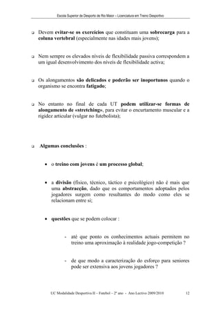 Escola Superior de Desporto de Rio Maior – Licenciatura em Treino Desportivo



   Devem evitar-se os exercícios que constituam uma sobrecarga para a
    coluna vertebral (especialmente nas idades mais jovens);


   Nem sempre os elevados níveis de flexibilidade passiva correspondem a
    um igual desenvolvimento dos níveis de flexibilidade activa;


   Os alongamentos são delicados e poderão ser inoportunos quando o
    organismo se encontra fatigado;


   No entanto no final de cada UT podem utilizar-se formas de
    alongamento de «stretching», para evitar o encurtamento muscular e a
    rigidez articular (vulgar no futebolista);




   Algumas conclusões :


       o treino com jovens é um processo global;


       a divisão (físico, técnico, táctico e psicológico) não é mais que
        uma abstracção, dado que os comportamentos adoptados pelos
        jogadores surgem como resultantes do modo como eles se
        relacionam entre si;


       questões que se podem colocar :


                 - até que ponto os conhecimentos actuais permitem no
                   treino uma aproximação à realidade jogo-competição ?


                 - de que modo a caracterização do esforço para seniores
                   pode ser extensiva aos jovens jogadores ?




         UC Modalidade Desportiva II – Futebol – 2º ano - Ano Lectivo 2009/2010            12
 