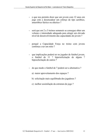 Escola Superior de Desporto de Rio Maior – Licenciatura em Treino Desportivo




        - o que nos permite dizer que um jovem com 12 anos em
          jogo está a desencadear um esforço de tipo aeróbico,
          anaeróbico láctico ou aláctico ?


        - será que em 2 a 3 treinos semanais se consegue obter um
          volume e intensidade adequada para atingir um elevado
          nível de desenvolvimento das capacidades do jovem ?


        - porquê a Capacidade Força no treino com jovens
          continua a ser um mito ?


        - que implicações poderá ter no jogador de futebol jovem,
          o futebol de 11 ? hipersolicitação de alguns ?
          hiposolicitação de outros ?


        - de que modo o futebol de 7 poderá ser a alternativa ?

            a) maior aproveitamento dos espaços ?

            b) solicitação mais equilibrada dos jogadores ?

            c) melhor assimilação da estrutura do jogo ?




UC Modalidade Desportiva II – Futebol – 2º ano - Ano Lectivo 2009/2010            13
 