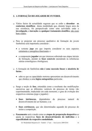 Escola Superior de Desporto de Rio Maior – Licenciatura em Treino Desportivo




2. A FORMAÇÃO DO JOGADOR DE FUTEBOL


   Vários factos da actualidade sugerem que se estão a desenhar os
    contornos científicos duma modalidade que, durante largos anos da
    sua existência, foi perspectivada como uma actividade onde a
    investigação, a inovação ou qualquer tratamento científico, não eram
    bem vindos.


   Para se projectar um processo qualitativo de formação do jovem
    futebolista será importante considerar :

     a vertente jogo em que importa considerar os seus aspectos
      estruturais e energético-funcionais; e

     a componente jogador em que interessa sobretudo nas etapas iniciais
      de formação, atender às fases sensíveis (atendendo às referências
      etárias cronológicas e biológicas).


   A formação do futebolista não é uma sucessão linear e aleatória de
    factos :

     sabe-se que as capacidades motoras apresentam um desenvolvimento
      que obedece a uma lógica ontogenética particular.


   Surge a noção de fase, entendida como a resultante das modificações
    sucessivas que as diferentes variáveis do processo de treino vão
    experimentando, traduzindo em cada momento, o grau de evolução dos
    respectivos sistemas (jogo e jogador) :

     fases intrinsecas, dependentes do                              processo          natural   de
      desenvolvimento do ser humano; e as

     fases extrinsecas, que são determinadas aquando do processo de
      treino e competição.

   Faseamento será o modo como as etapas de preparação desportiva se
    ajusta às respectivas fases de desenvolvimento do indivíduo e à
    especificidade da respectiva modalidade.
         UC Modalidade Desportiva II – Futebol – 2º ano - Ano Lectivo 2009/2010                  14
 