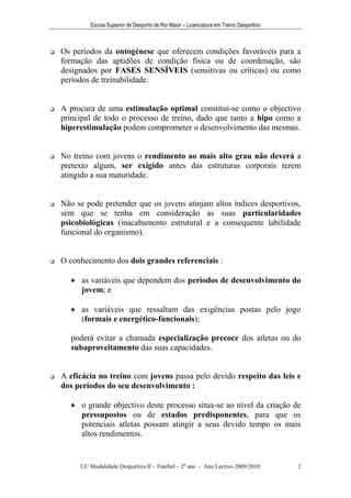 Escola Superior de Desporto de Rio Maior – Licenciatura em Treino Desportivo



   Os períodos da ontogénese que oferecem condições favoráveis para a
    formação das aptidões de condição física ou de coordenação, são
    designados por FASES SENSÍVEIS (sensitivas ou críticas) ou como
    períodos de treinabilidade.


   A procura de uma estimulação optimal constitui-se como o objectivo
    principal de todo o processo de treino, dado que tanto a hipo como a
    hiperestimulação podem comprometer o desenvolvimento das mesmas.


   No treino com jovens o rendimento ao mais alto grau não deverá a
    pretexto algum, ser exigido antes das estruturas corporais terem
    atingido a sua maturidade.


   Não se pode pretender que os jovens atinjam altos índices desportivos,
    sem que se tenha em consideração as suas particularidades
    psicobiológicas (inacabamento estrutural e a consequente labilidade
    funcional do organismo).


   O conhecimento dos dois grandes referenciais :

       as variáveis que dependem dos períodos de desenvolvimento do
        jovem; e

       as variáveis que ressaltam das exigências postas pelo jogo
        (formais e energético-funcionais);

      poderá evitar a chamada especialização precoce dos atletas ou do
      subaproveitamento das suas capacidades.


   A eficácia no treino com jovens passa pelo devido respeito das leis e
    dos períodos do seu desenvolvimento :

       o grande objectivo deste processo situa-se ao nível da criação de
        pressupostos ou de estados predisponentes, para que os
        potenciais atletas possam atingir a seus devido tempo os mais
        altos rendimentos.


         UC Modalidade Desportiva II – Futebol – 2º ano - Ano Lectivo 2009/2010            2
 