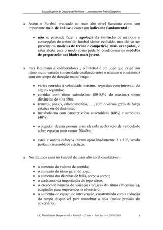 Escola Superior de Desporto de Rio Maior – Licenciatura em Treino Desportivo



   Assim o Futebol praticado ao mais alto nível funciona como um
    importante meio de análise e como um indicador fundamental :

        não se pretende fazer a apologia da imitação de métodos e
         concepções de treino do futebol sénior evoluído, mas tão só ter
         presente os modelos de treino e competição mais avançados, e
         estar alerta para o modo como poderão condicionar os modelos
         de preparação nas idades mais jovens.


   Para Hollmann e colaboradores , o Futebol é um jogo que exige um
    ritmo muito variado (intensidade oscilando entre o mínimo e o máximo)
    com um tempo de duração muito longo :

        várias corridas à velocidade máxima, repetidas com intervalo de
         alguns segundos;
        corridas com ritmo submáximo (80-85% do máximo) sobre
         distâncias de 40 a 50m;
        remates, passes, cabeceamentos, ....., com diversos graus de força
         estática ou de dinâmica;
        metabolismo com características anaeróbicas (60%) e aeróbicas
         (40%).

        o jogador deverá possuir uma elevada aceleração de velocidade
         sobre espaços mais curtos 20-40m;

        estes e outros esforços duram aproximadamente 3 a 10", sendo
         portanto anaeróbicos alácticos.


   Nos últimos anos no Futebol de mais alto nível constata-se :

        o aumento do volume de corrida;
        o aumento do ritmo geral do jogo;
        o aumento das disputas de bola, corpo a corpo;
        o acréscimo da importância do jogo aéreo;
        o crescente número de variações bruscas de ritmo (alternância),
         adaptadas para surpreender o adversário;
        o aumento de espaço de intervenção, constratando com a redução
         do tempo disponível para manobrar a bola (maior pressão do
         adversário).


           UC Modalidade Desportiva II – Futebol – 2º ano - Ano Lectivo 2009/2010            3
 