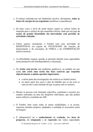 Escola Superior de Desporto de Rio Maior – Licenciatura em Treino Desportivo




   O esforço realizado por um futebolista envolve, obviamente, todas as
    fontes de energia do seu organismo (aeróbicas e anaeróbicas);


   Só raras vezes o nível de ácido láctico supera os valores limite de
    transição para o esforço de tipo anaeróbico láctico, dado que em jogo as
    acções de grande intensidade são intercaladas com períodos de
    actividade reduzida;


   Vários autores consideram o Futebol com uma actividade de
    RESISTÊNCIA em regime de VELOCIDADE (de reacção, de
    deslocamento e de execução), de FORÇA e de COORDENAÇÃO
    (táctico-técnica);


   As dificuldades surgem, quando se pretende abordar essas capacidades
    numa perspectiva de interdependência e interacção;


   No treino com jovens este problema agudiza-se, na medida em que
    ainda não existe uma teoria das fases sensíveis que responda
    objectivamente a muitas questões importantes :

        a maior parte das investigações são relativas ao futebol sénior;
        na maior parte dos casos o tipo de trabalho que se faz com os
         mais jovens é uma imitação do que se passa com os seniores.


   Mesmo as pessoas com formação específica, continuam a recorrer aos
    estudos realizados na área dos desportos individuais, que não podem
    nunca reflectir a realidade dos JDC.


   O Futebol, bem como todas as outras modalidades, e os jovens,
    requerem métodos próprios, adoptados à realidade (é necessário assim
    investigar).


   É indispensável ter o conhecimento da evolução; das fases de
    progresso, de estagnação e de regressão das várias capacidades
         UC Modalidade Desportiva II – Futebol – 2º ano - Ano Lectivo 2009/2010            5
 