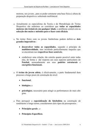 Escola Superior de Desporto de Rio Maior – Licenciatura em Treino Desportivo



    motoras, nos jovens , para se poder estruturar uma base física à altura da
    preparação desportiva e sobretudo multilateral.


   Actualmente os especialistas da Teoria e da Metodologia do Treino
    Desportivo são unânimes ao considerar que todas as capacidades
    motoras são treináveis em qualquer idade; o problema central está na
    selecção dos meios e métodos para o fazer com eficácia.


   No treino físico com os jovens futebolistas podem definir-se dois
    grandes imperativos :

        desenvolver todas as capacidades, segundo o princípio da
         multilateralidade, mas incidindo particularmente naqueles que
         se encontram nas respectivas fases sensíveis;

        estabelecer uma relação, tão estreita quanto possível entre todas
         elas, de forma a dar resposta aos seus aspectos particulares do
         Futebol, nomeadamente aos seus padrões estruturais e
         energético-funcionais.


   O treino do jovem atleta, é efectivamente, a parte fundamental dum
    processo a longo prazo de construção do nível:

        funcional;

        biológico; e

        psicológico, necessário para atingir as performances do mais alto
         grau.


   Para perseguir a especialização do futebolista na construção do
    rendimento a longo termo, consideramos dois tipos de pressupostos :

        Princípios gerais ; e

        Princípios Específicos.



          UC Modalidade Desportiva II – Futebol – 2º ano - Ano Lectivo 2009/2010            6
 