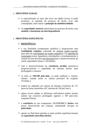 Escola Superior de Desporto de Rio Maior – Licenciatura em Treino Desportivo



   PRINCÍPIOS GERAIS

       A especialização ao mais alto nível nas idades jovens só pode
        acontecer, se aquando do processo de treino, tiver sido
        contemplado, entre outros o princípio da multilateralidade.

       As capacidades motoras representam no processo de treino, uma
        unidade e funcionam em interdependência.


   PRINCÍPIOS ESPECÍFICOS

       RESISTÊNCIA

       a sua finalidade (componente aeróbica) é proporcionar uma
        estabilidade orgânica, sobretudo do sistema cardio-vascular,
        para além da consolidação do tecido conjuntivo e do aparelho de
        sustentação (ossos, ligamentos, articulações), e simultaneamente a
        criação de uma boa base bio-funcional para o desenvolvimento de
        outras capacidades (força e velocidade);

       com o desenvolvimento da resistência aeróbia aumenta-se
        progressivamente a capacidade de efectuar treinos mais
        prolongados e intensos;

       só entre as 150-180 puls./min., se pode melhorar o volume-
        minuto, visando assim os valores próximos de oxigénio
        (Vo2máx.);

       poderá ser adoptado um esforço de duração (contínuo) de 15',
        perto do limiar anaeróbico (FC máxima de 180 pul./min.);

       alguns jovens (dadas as diferenças individuais) podem mesmo
        manter um exercício prolongado superior a 180 puls./min.
        (segundo Pirnay);

       a resistência na sua componente ANAERÓBICA láctica está
        pouco desenvolvida nas crianças, aumentando devagar na
        puberdade;

       apenas no final deste período se pode usufruir significativamente
        da capacidade anaeróbica láctica;

        UC Modalidade Desportiva II – Futebol – 2º ano - Ano Lectivo 2009/2010            7
 
