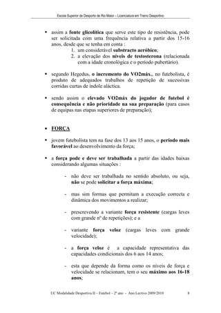 Escola Superior de Desporto de Rio Maior – Licenciatura em Treino Desportivo



 assim a fonte glicolítica que serve este tipo de resistência, pode
  ser solicitada com uma frequência relativa a partir dos 15-16
  anos, desde que se tenha em conta :
            1. um considerável substracto aeróbico;
            2. a elevação dos níveis de testosterona (relacionada
               com a idade cronológica e o período pubertário).

 segundo Hegedus, o incremento do VO2máx., no futebolista, é
  produto de adequados trabalhos de repetição de sucessivas
  corridas curtas de índole aláctica.

 sendo assim o elevado VO2máx do jogador de futebol é
  consequência e não prioridade na sua preparação (para casos
  de equipas nas etapas superiores de preparação);


 FORÇA

 jovem futebolista tem na fase dos 13 aos 15 anos, o período mais
  favorável ao desenvolvimento da força;

 a força pode e deve ser trabalhada a partir das idades baixas
  considerando algumas situações :

          - não deve ser trabalhada no sentido absoluto, ou seja,
            não se pode solicitar a força máxima;

          - mas sim formas que permitam a execução correcta e
            dinâmica dos movimentos a realizar;

          - prescrevendo a variante força resistente (cargas leves
            com grande nº de repetições); e a

          - variante força veloz (cargas leves com grande
            velocidade);

          - a força veloz é a capacidade representativa das
            capacidades condicionais dos 6 aos 14 anos;

          - esta que depende da forma como os níveis de força e
            velocidade se relacionam, tem o seu máximo aos 16-18
            anos;

  UC Modalidade Desportiva II – Futebol – 2º ano - Ano Lectivo 2009/2010            8
 