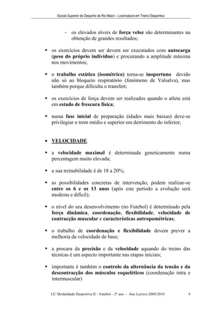 Escola Superior de Desporto de Rio Maior – Licenciatura em Treino Desportivo



          - os elevados níveis de força veloz são determinantes na
            obtenção de grandes resultados;

 os exercícios devem ser devem ser executados com autocarga
  (peso do próprio indivíduo) e procurando a amplitude máxima
  nos movimentos;

 o trabalho estático (isométrico) torna-se inoportuno devido
  não só ao bloqueio respiratório (fenómeno de Valsalva), mas
  também porque dificulta o transfert;

 os exercícios de força devem ser realizados quando o atleta está
  em estado de frescura física;

 numa fase inicial de preparação (idades mais baixas) deve-se
  privilegiar o trem médio e superior em detrimento do inferior;


 VELOCIDADE

 a velocidade maximal é determinada geneticamente numa
  percentagem muito elevada;

 a sua treinabilidade é de 18 a 20%;

 as possibilidades concretas de intervenção, podem realizar-se
  entre os 6 e os 13 anos (após este período a evolução será
  modesta e difícil);

 o nível do seu desenvolvimento (no Futebol) é determinado pela
  força dinâmica, coordenação, flexibilidade, velocidade de
  contracção muscular e características antropométricas;

 o trabalho de coordenação e flexibilidade devem prever a
  melhoria da velocidade de base;

 a procura da precisão e da velocidade aquando do treino das
  técnicas é um aspecto importante nas etapas iniciais;

 importante é também o controlo da alternância da tensão e da
  descontracção dos músculos esqueléticos (coordenação intra e
  intermuscular)

  UC Modalidade Desportiva II – Futebol – 2º ano - Ano Lectivo 2009/2010            9
 