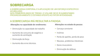 SOBRECARGA
A SOBRECARGA CORPORAL É A APLICAÇÃO DE UM ESFORÇO ESPECÍFICO ACUMULADO.
NOS PRIMEIROS ANOS DE TREINO, O VOLUME DEVE IR AUMENTANDO PROGRESSIVAMENTE E
ESTANDO ATENTO AO FATOR INTENSIDADE.

A SOBRECARGA IRÁ RESULTAR A FADIGA:
Alterações na capacidade de rendimento:

Alterações no estado da pessoa:

▪ Diminuição na capacidade de trabalho

▪ Cansaço constante

▪ Aumento do consumo de oxigénio e
aumento da ventilação

▪ Insônias

▪ Diminuição da força
▪ Aumento dos erros técnicos

▪ Perda de apetite, perda de peso
▪ Náuseas, problemas intestinais
▪ Dores musculares
▪ Diminuição de defesas

 