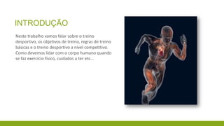 INTRODUÇÃO
Neste trabalho vamos falar sobre o treino
desportivo, os objetivos de treino, regras de treino
básicas e o treino desportivo a nível competitivo.
Como devemos lidar com o corpo humano quando
se faz exercício físico, cuidados a ter etc...

 