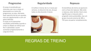 Progressivo

Regularidade

Repouso

O corpo é constituído por
músculos, por isso o corpo só
desenvolve se o treino for
progressivo, ou seja, não basta
fazer exercício de vez em quando,
mas sim regularmente e com um
plano definido.
O corpo só irá apresentar
resultados pretendidos quando o
corpo se adapta ao esforço que
lhe é submetido e assim
aumentar progressivamente a
carga do treino.

O melhor é treinar de 2 a 3 vezes por
semana, no decorrer do ano, do que
todos os dias durante 2 meses

Os benefícios do treino só aparecem
com as fases de repouso. Não evite
o repouso, estar dorido é bom sinal,
significa que o músculo está a
progredir como pretendido, mas um
grupo muscular precisa de 48h a
72h para recuperar completamente.

REGRAS DE TREINO

 