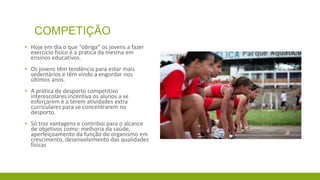 COMPETIÇÃO
▪ Hoje em dia o que “obriga” os jovens a fazer
exercício físico é a prática da mesma em
ensinos educativos.
▪ Os jovens têm tendência para estar mais
sedentários e têm vindo a engordar nos
últimos anos.
▪ A prática de desporto competitivo
interescolares incentiva os alunos a se
esforçarem e a terem atividades extra
curriculares para se concentrarem no
desporto.
▪ Só traz vantagens e contribui para o alcance
de objetivos como: melhoria da saúde,
aperfeiçoamento da função do organismo em
crescimento, desenvolvimento das qualidades
físicas

 