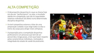 ALTA COMPETIÇÃO
▪ O desempenho desportivo é o que se chama hoje
em dia por “performance”, ou seja, o resultado
obtido em competição, que são as capacidades
máximas individuais do atleta numa determinada
disciplina desportiva.
▪ A nível competitivo estamos a falar de uma
preparação cuidada e que exige todos os dias o
treino do corpo para atingir níveis olímpicos.
▪ A preparação para a competição desportiva
profissional é um processo que tem de ser
percorrido a longo prazo, e tem que haver respeito
pelas características individuais, motivação e
integridade do estado de saúde do praticante.

 