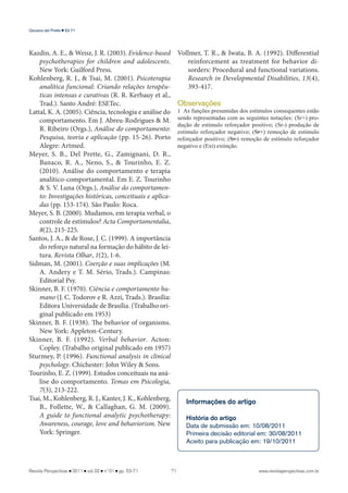 www.revistaperspectivas.com.br 
Giovana del Prette 53-71 
Kazdin, A. E., & Weisz, J. R. (2003). Evidence-based 
psychotherapies for children and adolescents. 
New York: Guilford Press. 
Kohlenberg, R. J., & Tsai, M. (2001). Psicoterapia 
analítica funcional: Criando relações terapêu-ticas 
intensas e curativas (R. R. Kerbauy et al., 
Trad.). Santo André: ESETec. 
Lattal, K. A. (2005). Ciência, tecnologia e análise do 
comportamento. Em J. Abreu-Rodrigues & M. 
R. Ribeiro (Orgs.), Análise do comportamento: 
Pesquisa, teoria e aplicação (pp. 15-26). Porto 
Alegre: Artmed. 
Meyer, S. B., Del Prette, G., Zamignani, D. R., 
Banaco, R. A., Neno, S., & Tourinho, E. Z. 
(2010). Análise do comportamento e terapia 
analítico-comportamental. Em E. Z. Tourinho 
& S. V. Luna (Orgs.), Análise do comportamen-to: 
Investigações históricas, conceituais e aplica-das 
(pp. 153-174). São Paulo: Roca. 
Meyer, S. B. (2000). Mudamos, em terapia verbal, o 
controle de estímulos? Acta Comportamentalia, 
8(2), 215-225. 
Santos, J. A., & de Rose, J. C. (1999). A importância 
do reforço natural na formação do hábito de lei-tura. 
Revista Olhar, 1(2), 1-6. 
Sidman, M. (2001). Coerção e suas implicações (M. 
A. Andery e T. M. Sério, Trads.). Campinas: 
Editorial Psy. 
Skinner, B. F. (1970). Ciência e comportamento hu-mano 
(J. C. Todorov e R. Azzi, Trads.). Brasília: 
Editora Universidade de Brasília. (Trabalho ori-ginal 
publicado em 1953) 
Skinner, B. F. (1938). The behavior of organisms. 
New York: Appleton-Century. 
Skinner, B. F. (1992). Verbal behavior. Acton: 
Copley. (Trabalho original publicado em 1957) 
Sturmey, P. (1996). Functional analysis in clinical 
psychology. Chichester: John Wiley & Sons. 
Tourinho, E. Z. (1999). Estudos conceituais na aná-lise 
do comportamento. Temas em Psicologia, 
7(3), 213-222. 
Tsai, M., Kohlenberg, R. J., Kanter, J. K., Kohlenberg, 
B., Follette, W., & Callaghan, G. M. (2009). 
A guide to functional analytic psychotherapy: 
Awareness, courage, love and behaviorism. New 
York: Springer. 
Revista Perspectivas 2011 vol. 02 n ° 01 pp. 53-71 71 
Vollmer, T. R., & Iwata, B. A. (1992). Differential 
reinforcement as treatment for behavior di-sorders: 
Procedural and functional variations. 
Research in Developmental Disabilities, 13(4), 
393-417. 
Observações 
1 As funções presumidas dos estímulos consequentes estão 
sendo representadas com as seguintes notações: (Sr+) pro-dução 
de estímulo reforçador positivo; (Sr-) produção de 
estímulo reforçador negativo; (Sr+) remoção de estímulo 
reforçador positivo; (Sr-) remoção de estímulo reforçador 
negativo e (Ext) extinção. 
Informações do artigo 
História do artigo 
Data de submissão em: 10/08/2011 
Primeira decisão editorial em: 30/08/2011 
Aceito para publicação em: 19/10/2011 
