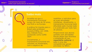 Acredita-se que o
treinamento funcional
surgiu há mais de 50 anos,
nos EUA e na Europa.
A prática foi trazida para o
Brasil pelo professor
Luciano D’Elia, em 1998.
Seu método ficou
conhecido como CORE
360º.
Inicialmente, o
treinamento funcional era
utilizado na fisioterapia,
com o objetivo de
reabilitar o indivíduo para
as suas atividades
cotidianas. Atualmente, o
treinamento funcional está
difundido pelo mundo todo
e é praticado por todo tipo
de pessoa.
Proporcionar aos alunos
contato com atividades
físicas deste tipo favorece
a ampliação do seu
repertório cultural. E
esta é uma das
competências gerais
previstas na BNCC.
 