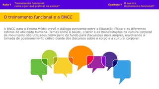 A BNCC para o Ensino Médio prevê o diálogo constante entre a Educação Física e as diferentes
esferas de atividade humana. Temas como a saúde, o lazer e as manifestações da cultura corporal
de movimento são utilizados como pano de fundo para discussões mais amplas, envolvendo a
tomada de posicionamento crítico diante dos discursos sobre o corpo e a cultural corporal.
O treinamento funcional e a BNCC
 