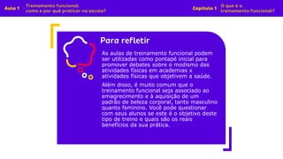 Insira o texto aqui
As aulas de treinamento funcional podem
ser utilizadas como pontapé inicial para
promover debates sobre o modismo das
atividades físicas em academias x
atividades físicas que objetivem a saúde.
Além disso, é muito comum que o
treinamento funcional seja associado ao
emagrecimento e à aquisição de um
padrão de beleza corporal, tanto masculino
quanto feminino. Você pode questionar
com seus alunos se este é o objetivo deste
tipo de treino e quais são os reais
benefícios da sua prática.
 